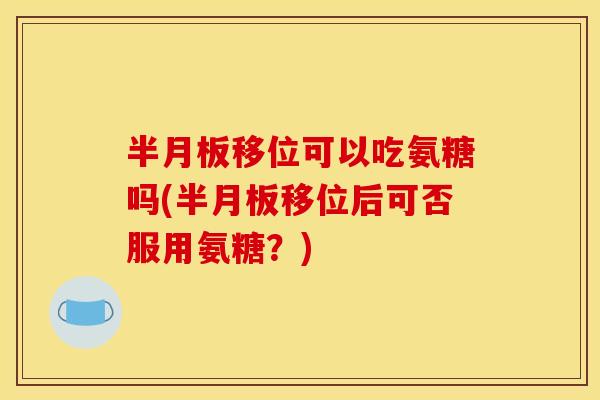 半月板移位可以吃氨糖吗(半月板移位后可否服用氨糖？)