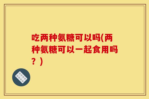 吃两种氨糖可以吗(两种氨糖可以一起食用吗？)