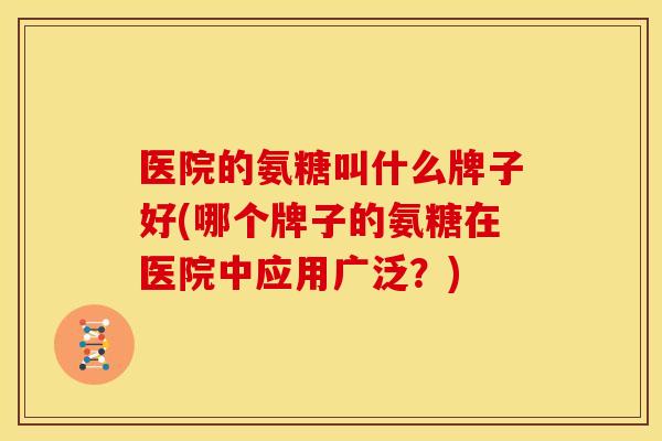 医院的氨糖叫什么牌子好(哪个牌子的氨糖在医院中应用广泛？)