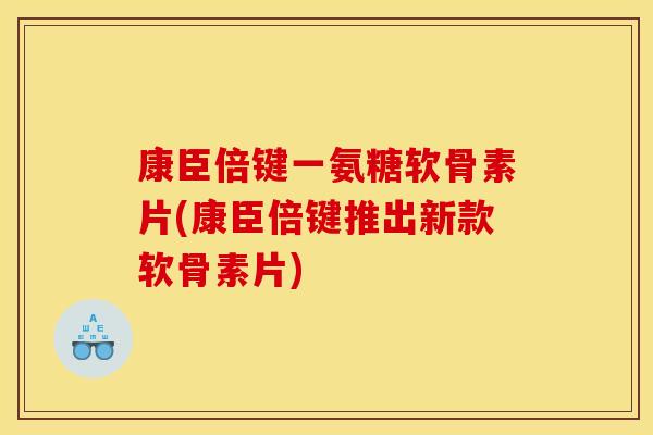 康臣倍键一氨糖软骨素片(康臣倍键推出新款软骨素片)