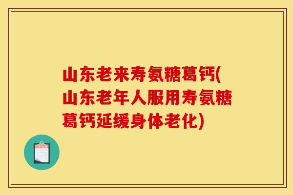 山东老来寿氨糖葛钙(山东老年人服用寿氨糖葛钙延缓身体老化)