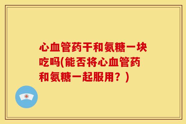 心血管药干和氨糖一块吃吗(能否将心血管药和氨糖一起服用？)