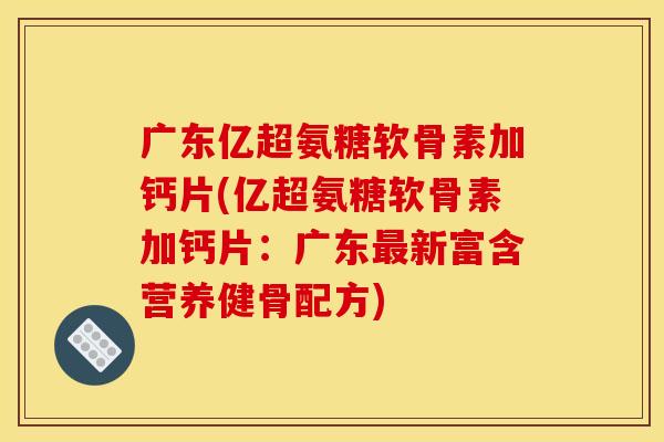 广东亿超氨糖软骨素加钙片(亿超氨糖软骨素加钙片：广东最新富含营养健骨配方)