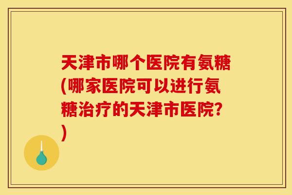 天津市哪个医院有氨糖(哪家医院可以进行氨糖治疗的天津市医院？)