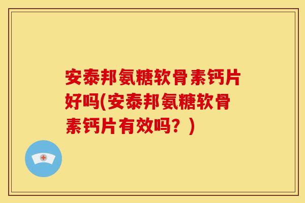 安泰邦氨糖软骨素钙片好吗(安泰邦氨糖软骨素钙片有效吗？)