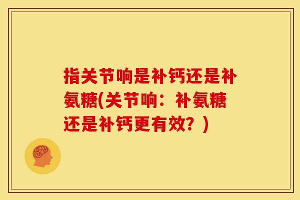 指关节响是补钙还是补氨糖(关节响：补氨糖还是补钙更有效？)