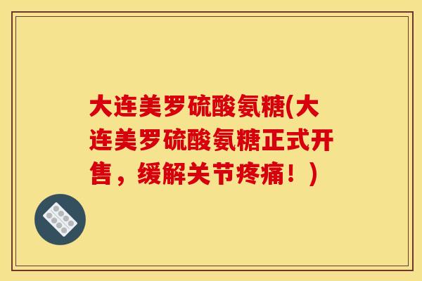 大连美罗硫酸氨糖(大连美罗硫酸氨糖正式开售，缓解关节疼痛！)