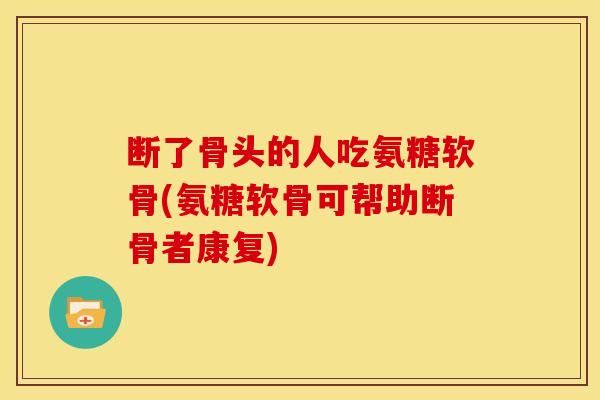 断了骨头的人吃氨糖软骨(氨糖软骨可帮助断骨者康复)
