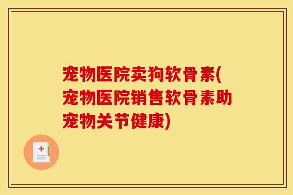 宠物医院卖狗软骨素(宠物医院销售软骨素助宠物关节健康)