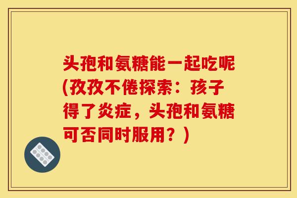 头孢和氨糖能一起吃呢(孜孜不倦探索：孩子得了炎症，头孢和氨糖可否同时服用？)