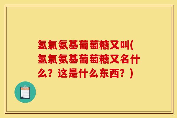 氢氯氨基葡萄糖又叫(氢氯氨基葡萄糖又名什么？这是什么东西？)