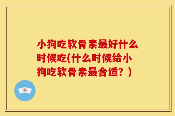 小狗吃软骨素最好什么时候吃(什么时候给小狗吃软骨素最合适？)