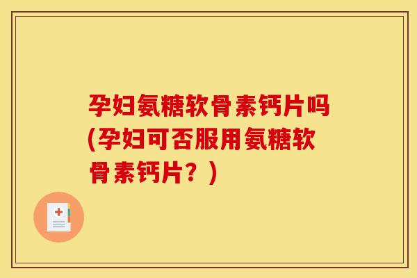 孕妇氨糖软骨素钙片吗(孕妇可否服用氨糖软骨素钙片？)