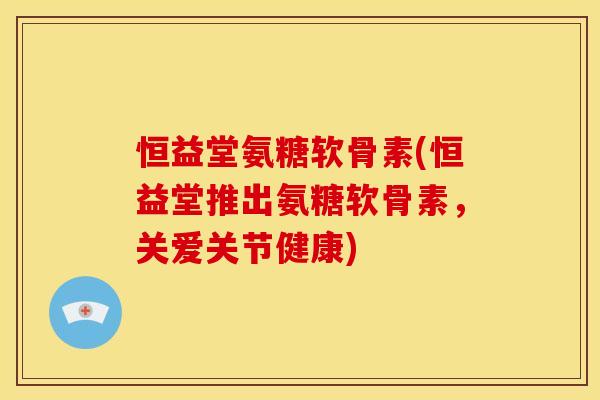 恒益堂氨糖软骨素(恒益堂推出氨糖软骨素，关爱关节健康)