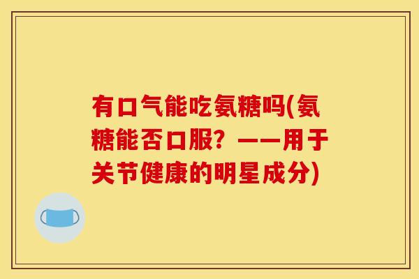 有口气能吃氨糖吗(氨糖能否口服？——用于关节健康的明星成分)