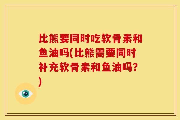比熊要同时吃软骨素和鱼油吗(比熊需要同时补充软骨素和鱼油吗？)