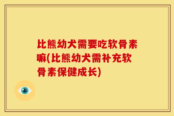比熊幼犬需要吃软骨素嘛(比熊幼犬需补充软骨素保健成长)