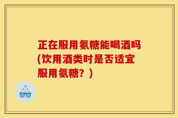 正在服用氨糖能喝酒吗(饮用酒类时是否适宜服用氨糖？)