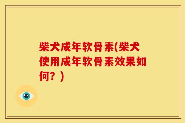 柴犬成年软骨素(柴犬使用成年软骨素效果如何？)