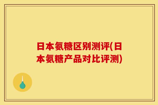 日本氨糖区别测评(日本氨糖产品对比评测)
