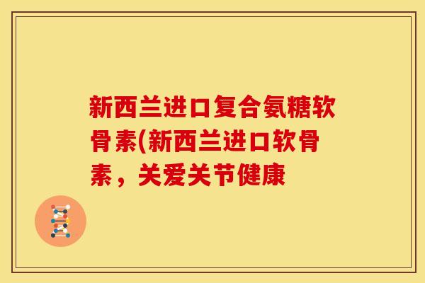 新西兰进口复合氨糖软骨素(新西兰进口软骨素，关爱关节健康