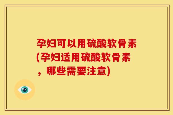 孕妇可以用硫酸软骨素(孕妇适用硫酸软骨素，哪些需要注意)