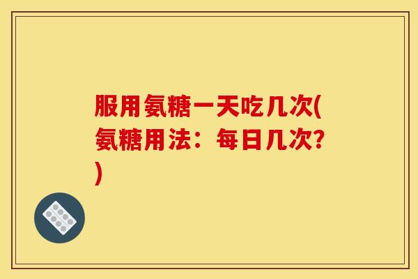 服用氨糖一天吃几次(氨糖用法：每日几次？)