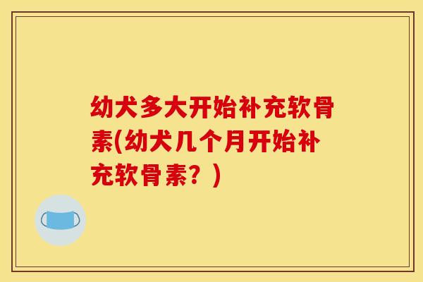幼犬多大开始补充软骨素(幼犬几个月开始补充软骨素？)