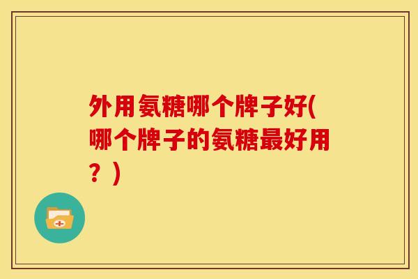 外用氨糖哪个牌子好(哪个牌子的氨糖最好用？)