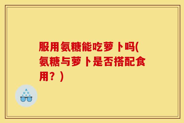 服用氨糖能吃萝卜吗(氨糖与萝卜是否搭配食用？)