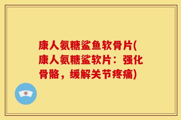 康人氨糖鲨鱼软骨片(康人氨糖鲨软片：强化骨骼，缓解关节疼痛)