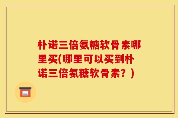朴诺三倍氨糖软骨素哪里买(哪里可以买到朴诺三倍氨糖软骨素？)