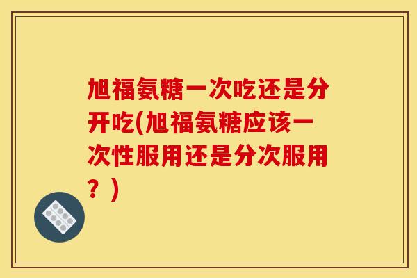 旭福氨糖一次吃还是分开吃(旭福氨糖应该一次性服用还是分次服用？)