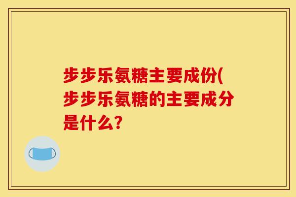 步步乐氨糖主要成份(步步乐氨糖的主要成分是什么？