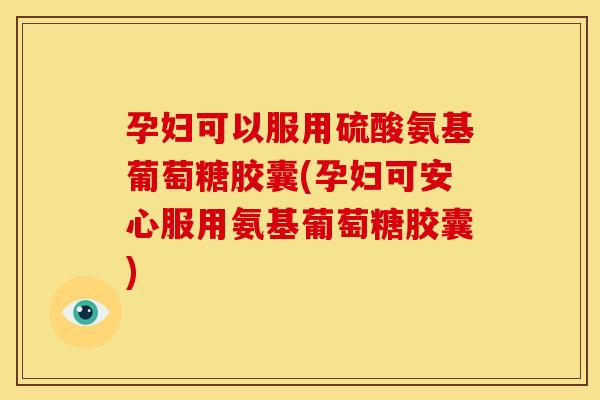 孕妇可以服用硫酸氨基葡萄糖胶囊(孕妇可安心服用氨基葡萄糖胶囊)