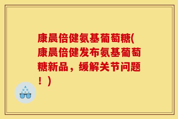 康晨倍健氨基葡萄糖(康晨倍健发布氨基葡萄糖新品，缓解关节问题！)