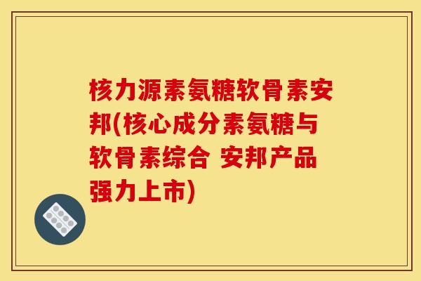 核力源素氨糖软骨素安邦(核心成分素氨糖与软骨素综合 安邦产品强力上市)