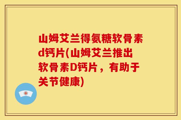 山姆艾兰得氨糖软骨素d钙片(山姆艾兰推出软骨素D钙片，有助于关节健康)