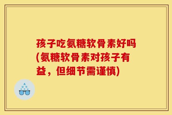 孩子吃氨糖软骨素好吗(氨糖软骨素对孩子有益，但细节需谨慎)