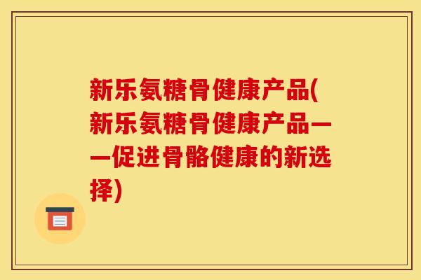 新乐氨糖骨健康产品(新乐氨糖骨健康产品——促进骨骼健康的新选择)