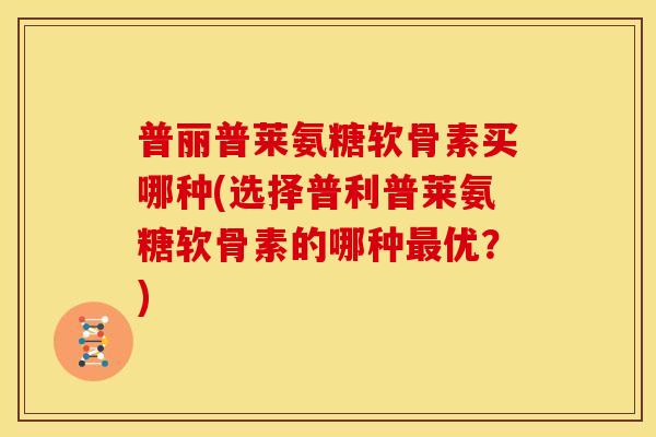普丽普莱氨糖软骨素买哪种(选择普利普莱氨糖软骨素的哪种最优？)