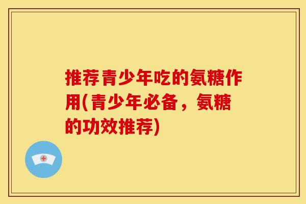 推荐青少年吃的氨糖作用(青少年必备，氨糖的功效推荐)