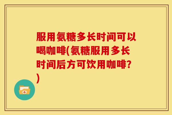 服用氨糖多长时间可以喝咖啡(氨糖服用多长时间后方可饮用咖啡？)