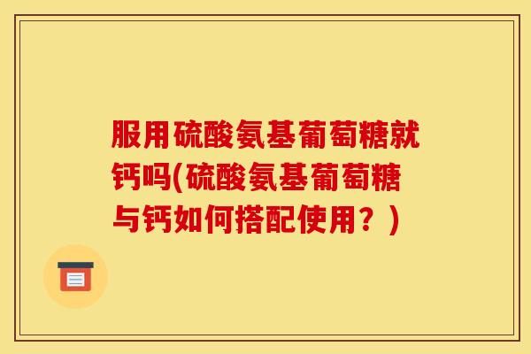 服用硫酸氨基葡萄糖就钙吗(硫酸氨基葡萄糖与钙如何搭配使用？)