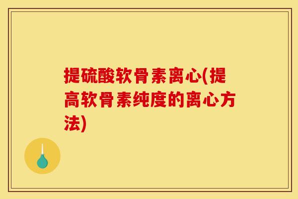 提硫酸软骨素离心(提高软骨素纯度的离心方法)