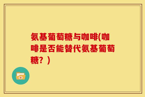 氨基葡萄糖与咖啡(咖啡是否能替代氨基葡萄糖？)