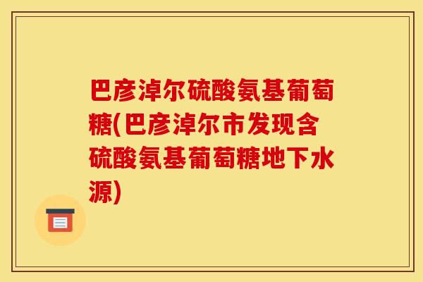 巴彦淖尔硫酸氨基葡萄糖(巴彦淖尔市发现含硫酸氨基葡萄糖地下水源)