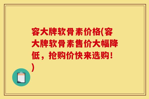 容大牌软骨素价格(容大牌软骨素售价大幅降低，抢购价快来选购！)