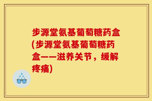 步源堂氨基葡萄糖药盒(步源堂氨基葡萄糖药盒——滋养关节，缓解疼痛)