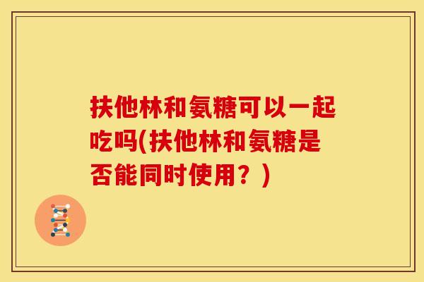 扶他林和氨糖可以一起吃吗(扶他林和氨糖是否能同时使用？)